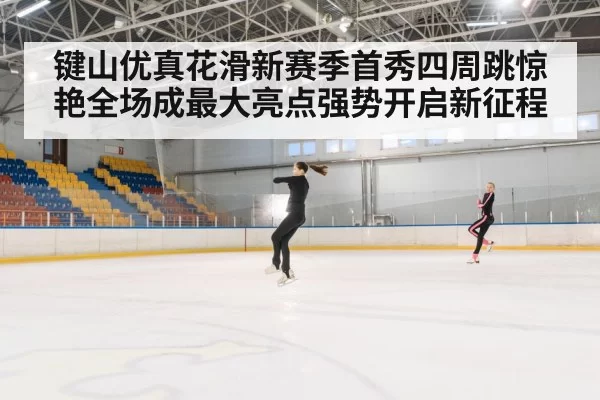 键山优真花滑新赛季首秀四周跳惊艳全场成最大亮点强势开启新征程
