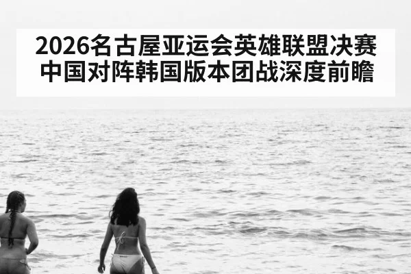 2026名古屋亚运会英雄联盟决赛中国对阵韩国版本团战深度前瞻